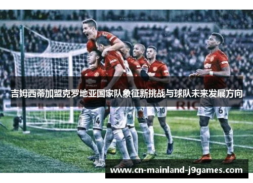 吉姆西蒂加盟克罗地亚国家队象征新挑战与球队未来发展方向