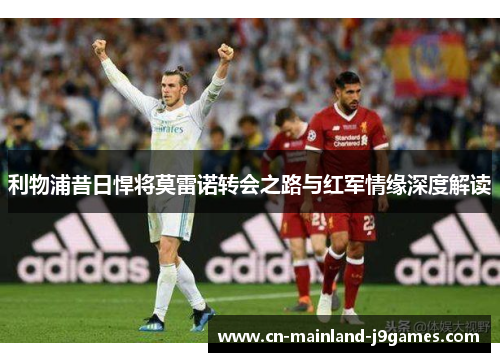 利物浦昔日悍将莫雷诺转会之路与红军情缘深度解读