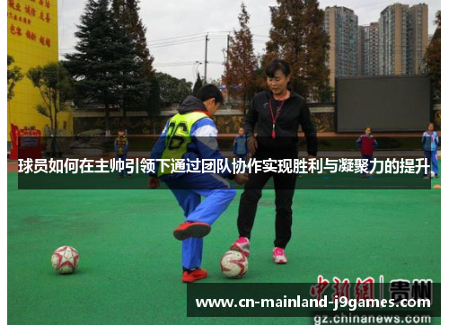 球员如何在主帅引领下通过团队协作实现胜利与凝聚力的提升