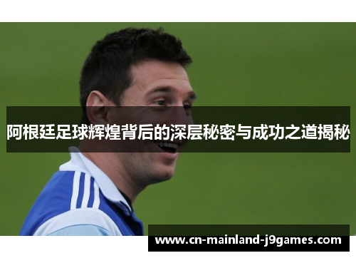 阿根廷足球辉煌背后的深层秘密与成功之道揭秘