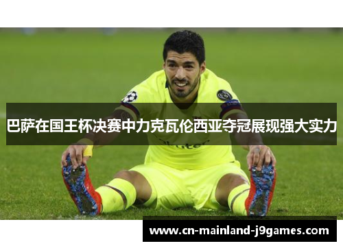 巴萨在国王杯决赛中力克瓦伦西亚夺冠展现强大实力