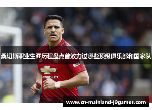 桑切斯职业生涯历程盘点曾效力过哪些顶级俱乐部和国家队 桑切斯职业生涯历程盘点曾效力过哪些顶级俱乐部和国家队