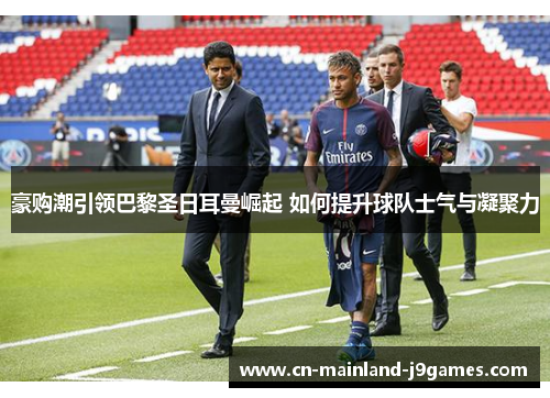 豪购潮引领巴黎圣日耳曼崛起 如何提升球队士气与凝聚力
