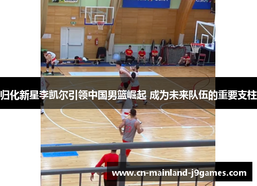 归化新星李凯尔引领中国男篮崛起 成为未来队伍的重要支柱 归化新星李凯尔引领中国男篮崛起 成为未来队伍的重要支柱