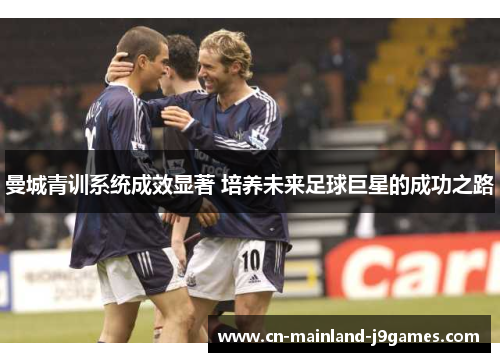 曼城青训系统成效显著 培养未来足球巨星的成功之路