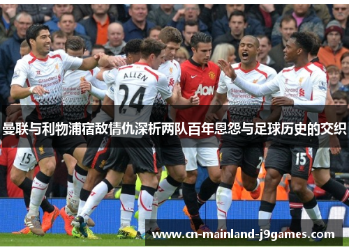 曼联与利物浦宿敌情仇深析两队百年恩怨与足球历史的交织