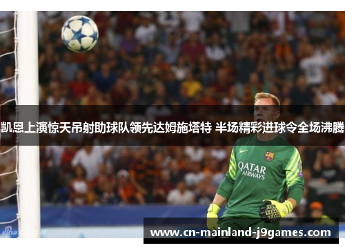 凯恩上演惊天吊射助球队领先达姆施塔特 半场精彩进球令全场沸腾