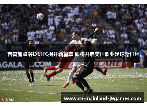 吉鲁加盟洛杉矶FC揭开新篇章 即将开启美国职业足球新征程 吉鲁加盟洛杉矶FC揭开新篇章 即将开启美国职业足球新征程