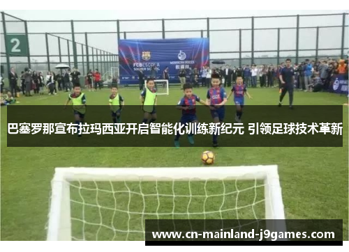巴塞罗那宣布拉玛西亚开启智能化训练新纪元 引领足球技术革新