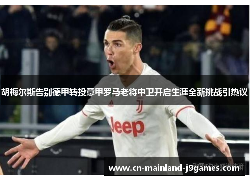 胡梅尔斯告别德甲转投意甲罗马老将中卫开启生涯全新挑战引热议