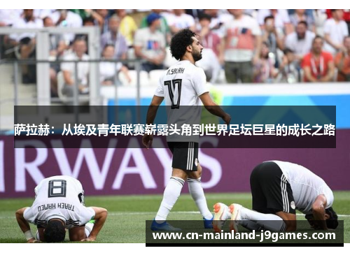 萨拉赫：从埃及青年联赛崭露头角到世界足坛巨星的成长之路