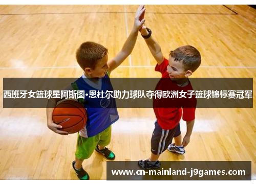 西班牙女篮球星阿斯图·恩杜尔助力球队夺得欧洲女子篮球锦标赛冠军