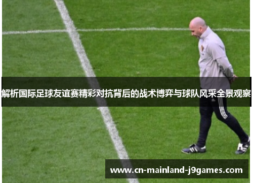 解析国际足球友谊赛精彩对抗背后的战术博弈与球队风采全景观察