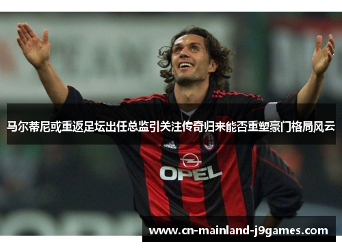 马尔蒂尼或重返足坛出任总监引关注传奇归来能否重塑豪门格局风云