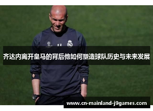 齐达内离开皇马的背后他如何塑造球队历史与未来发展